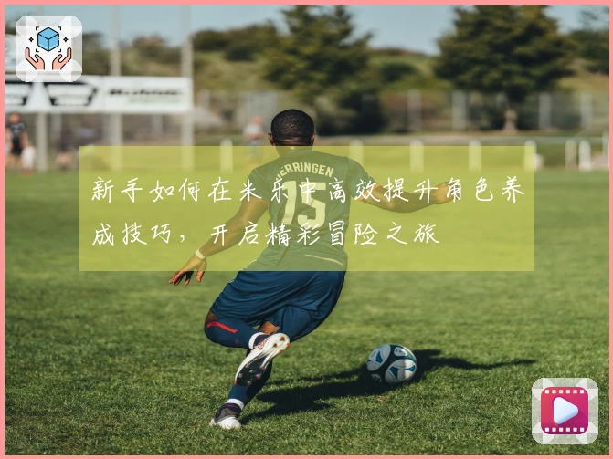 新手如何在米乐中高效提升角色养成技巧，开启精彩冒险之旅