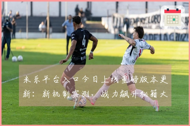 米乐平台入口今日上线重磅版本更新：新机制实测，战力飙升秘籍大公开！